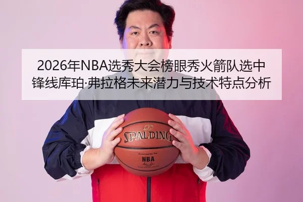2026年NBA选秀大会榜眼秀火箭队选中锋线库珀·弗拉格未来潜力与技术特点分析